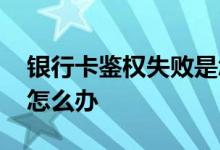 银行卡鉴权失败是怎么回事 银行卡鉴权失败怎么办