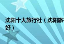 沈阳十大旅行社（沈阳旅行社排名十佳沈阳旅行社哪家口碑好）