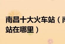 南昌十大火车站（南昌有几个高铁站南昌动车站在哪里）