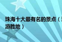珠海十大最有名的景点（珠海著名景区有哪些珠海出名的旅游胜地）