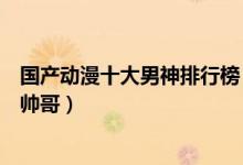 国产动漫十大男神排行榜（国漫帅哥有哪些高颜值国产动漫帅哥）