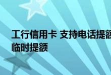 工行信用卡 支持电话提额吗 有哪些途径可以让工行信用卡临时提额