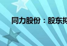 同力股份：股东拟减持不超2.21%股份