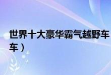 世界十大豪华霸气越野车（豪华越野车排行榜最拉风的越野车）