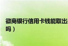 徽商银行信用卡钱能取出来吗（徽商银行信用卡透支有利息吗）