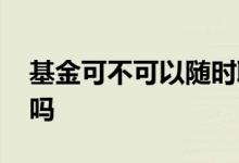 基金可不可以随时取 基金可以随时投随时取吗