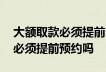 大额取款必须提前多长时间预约吗 大额取款必须提前预约吗
