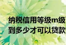 纳税信用等级m级可以贷款吗 纳税等级要达到多少才可以贷款