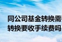 同公司基金转换需要手续费吗 本公司的基金转换要收手续费吗