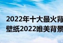 2022年十大最火背景图片（2022年最火爆的壁纸2022唯美背景图）