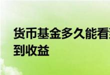 货币基金多久能看到收益 货币基金多久能看到收益