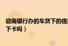 徽商银行办的车贷下的信用卡（徽商银行信用卡电话征信后下卡吗）