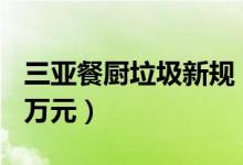三亚餐厨垃圾新规（随意处置将最高被罚100万元）