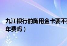 九江银行的随用金卡要不要年费（九江银行信用卡没激活有年费吗）