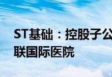 ST基础：控股子公司拟8.48亿元出租海口优联国际医院