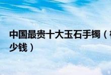 中国最贵十大玉石手镯（极品翡翠手镯价格最贵的玉镯子多少钱）