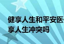 健享人生和平安医保哪个好 好医保和平安健享人生冲突吗