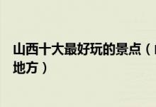 山西十大最好玩的景点（山西哪里最好玩山西有什么好玩的地方）