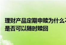 理财产品定期申赎为什么不能全部赎回 理财产品无固定期限是否可以随时赎回
