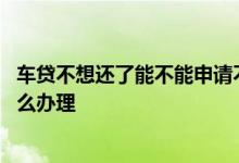 车贷不想还了能不能申请不要车了 车贷不想还也不要车了怎么办理