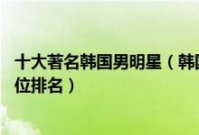 十大著名韩国男明星（韩国男明星排名前10名韩国男艺人地位排名）