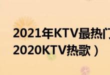 2021年KTV最热门歌曲（2021ktv必点歌曲2020KTV热歌）