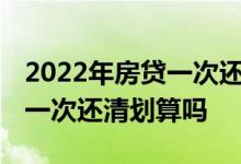 2022年房贷一次还清划算么 房贷还了五年了一次还清划算吗