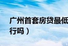广州首套房贷最低降至4（65% 今年买房可行吗）