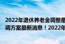 2022年退休养老金调整是否出台 2022年退休人员养老金上调方案最新消息！2022年基本养老金上调4% 