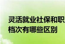 灵活就业社保和职工社保的区别是什么 社保档次有哪些区别 