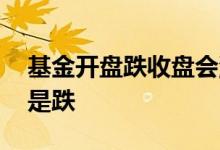 基金开盘跌收盘会涨吗 基金横盘半年会涨还是跌