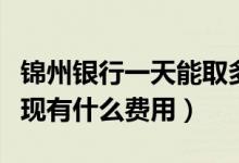锦州银行一天能取多少钱（锦州银行信用卡提现有什么费用）