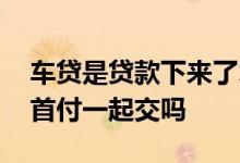 车贷是贷款下来了才交首付吗 车贷的利息是首付一起交吗