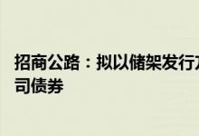 招商公路：拟以储架发行方式申请公开发行不超过50亿元公司债券