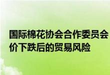 国际棉花协会合作委员会：棉价高位运行应着重防范未来棉价下跌后的贸易风险