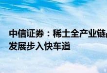 中信证券：稀土全产业链战略配置价值有望持续提升产业链发展步入快车道