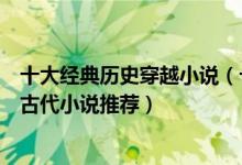 十大经典历史穿越小说（十大必看架空历史小说好看的穿越古代小说推荐）
