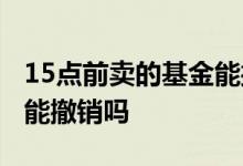 15点前卖的基金能撤销吗 15点以后买的基金能撤销吗