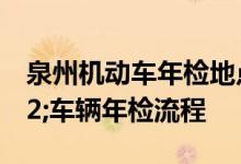 泉州机动车年检地点及检测站地点&#32;车辆年检流程
