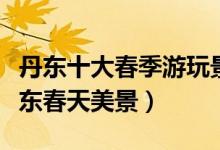 丹东十大春季游玩景点（丹东春游踏青去哪丹东春天美景）