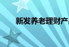 新发养老理财产品下调业绩比较基准