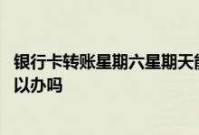 银行卡转账星期六星期天能到账吗 办银行卡星期六星期天可以办吗