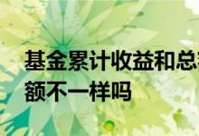 基金累计收益和总额不同 基金累计收益和总额不一样吗