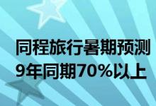 同程旅行暑期预测：出游人次有望恢复至2019年同期70%以上