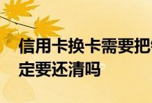 信用卡换卡需要把钱还清吗 信用卡换卡前一定要还清吗