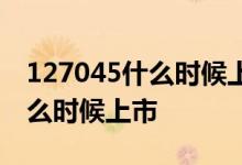 127045什么时候上市 我想知道127024在什么时候上市 