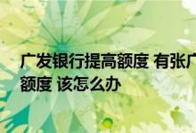 广发银行提高额度 有张广发信用卡 我想提高广发信用卡的额度 该怎么办