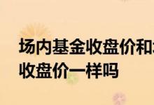 场内基金收盘价和场外一样吗 基金场内场外收盘价一样吗