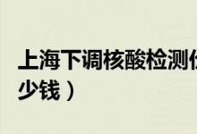 上海下调核酸检测价格（目前检测一次费用多少钱）