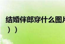 结婚伴郎穿什么图片（结婚伴郎穿什么（图文））